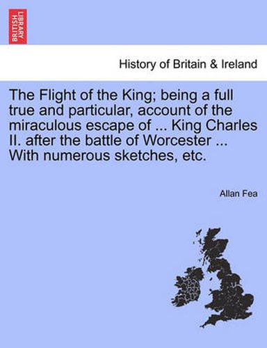 Cover image for The Flight of the King; Being a Full True and Particular, Account of the Miraculous Escape of ... King Charles II. After the Battle of Worcester ... with Numerous Sketches, Etc.