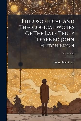 Cover image for Philosophical and Theological Works of the Late Truly Learned John Hutchinson, Volume 12