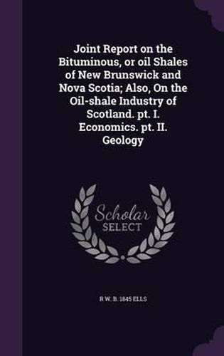 Joint Report on the Bituminous, or Oil Shales of New Brunswick and Nova Scotia; Also, on the Oil-Shale Industry of Scotland. PT. I. Economics. PT. II. Geology