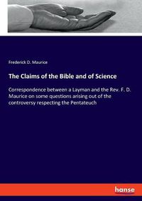 Cover image for The Claims of the Bible and of Science: Correspondence between a Layman and the Rev. F. D. Maurice on some questions arising out of the controversy respecting the Pentateuch