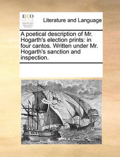 Cover image for A Poetical Description of Mr. Hogarth's Election Prints: In Four Cantos. Written Under Mr. Hogarth's Sanction and Inspection.