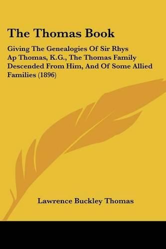 Cover image for The Thomas Book: Giving the Genealogies of Sir Rhys AP Thomas, K.G., the Thomas Family Descended from Him, and of Some Allied Families (1896)