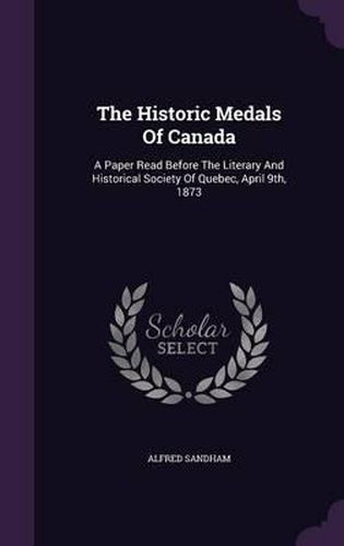Cover image for The Historic Medals of Canada: A Paper Read Before the Literary and Historical Society of Quebec, April 9th, 1873