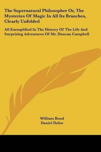 Cover image for The Supernatural Philosopher Or, The Mysteries Of Magic In All Its Branches, Clearly Unfolded: All Exemplified In The History Of The Life And Surprising Adventures Of Mr. Duncan Campbell