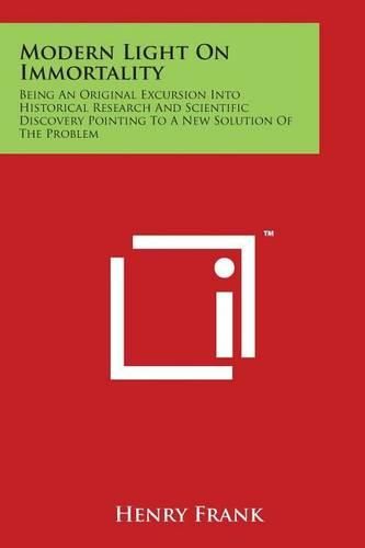 Modern Light On Immortality: Being An Original Excursion Into Historical Research And Scientific Discovery Pointing To A New Solution Of The Problem