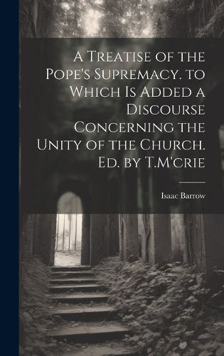 A Treatise of the Pope's Supremacy. to Which Is Added a Discourse Concerning the Unity of the Church. Ed. by T.M'crie