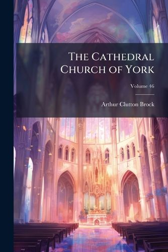 Cover image for The Cathedral Church of York: A Description of Its Fabric and a Brief History of the Archi-Episcopal See, Volume 46