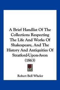 Cover image for A Brief Handlist of the Collections Respecting the Life and Works of Shakespeare, and the History and Antiquities of Stratford-Upon-Avon (1863)