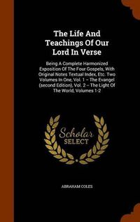 Cover image for The Life and Teachings of Our Lord in Verse: Being a Complete Harmonized Exposition of the Four Gospels, with Original Notes Textual Index, Etc. Two Volumes in One, Vol. 1 -- The Evangel (Second Edition), Vol. 2 -- The Light of the World, Volumes 1-2