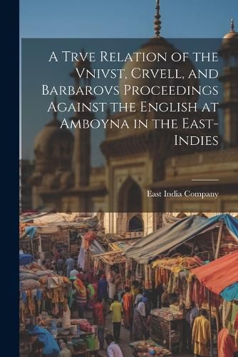 A Trve Relation of the Vnivst, Crvell, and Barbarovs Proceedings Against the English at Amboyna in the East-Indies