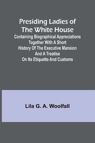 Presiding Ladies of the White House; Containing biographical appreciations together with a short history of the Executive mansion and a treatise on its etiquette and customs