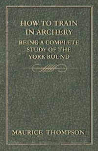 Cover image for How to Train in Archery - Being a Complete Study of the York Round