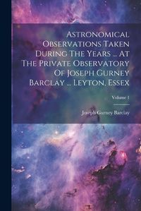 Cover image for Astronomical Observations Taken During The Years ... At The Private Observatory Of Joseph Gurney Barclay ... Leyton, Essex; Volume 1