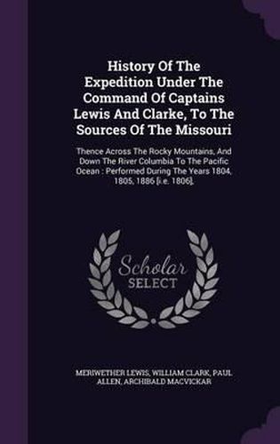 History of the Expedition Under the Command of Captains Lewis and Clarke, to the Sources of the Missouri: Thence Across the Rocky Mountains, and Down the River Columbia to the Pacific Ocean: Performed During the Years 1804, 1805, 1886 [I.E. 1806],