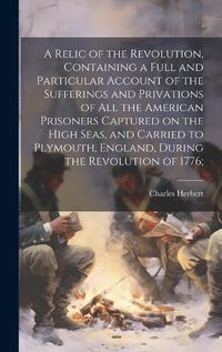 Cover image for A Relic of the Revolution, Containing a Full and Particular Account of the Sufferings and Privations of all the American Prisoners Captured on the High Seas, and Carried to Plymouth, England, During the Revolution of 1776;