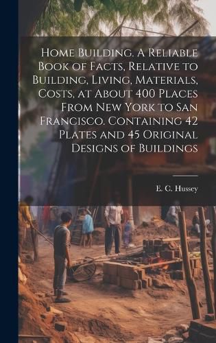 Cover image for Home Building. A Reliable Book of Facts, Relative to Building, Living, Materials, Costs, at About 400 Places From New York to San Francisco. Containing 42 Plates and 45 Original Designs of Buildings