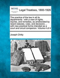 Cover image for The Practice of the Law in All Its Departments: With a View of Rights, Injuries, and Remedies, as Ameliorated by Recent Statutes, Rules, and Decisions ... with New Practical Forms Intended as a Court and Circuit Companion. Volume 4 of 4