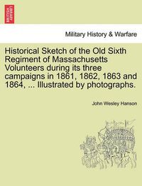 Cover image for Historical Sketch of the Old Sixth Regiment of Massachusetts Volunteers During Its Three Campaigns in 1861, 1862, 1863 and 1864, ... Illustrated by Photographs.