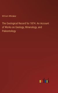 Cover image for The Geological Record for 1874. An Account of Works on Geology, Mineralogy, and Paleontology