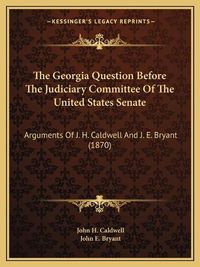 Cover image for The Georgia Question Before the Judiciary Committee of the United States Senate: Arguments of J. H. Caldwell and J. E. Bryant (1870)