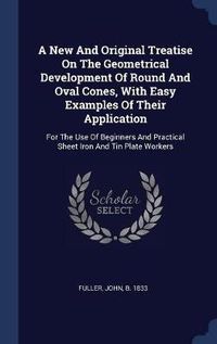 Cover image for A New and Original Treatise on the Geometrical Development of Round and Oval Cones, with Easy Examples of Their Application: For the Use of Beginners and Practical Sheet Iron and Tin Plate Workers