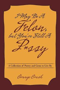 Cover image for I May Be a Felon, But You're Still A P*ssy: A Collection of Poetry and Gems to Live by