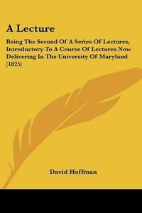 Cover image for A Lecture: Being the Second of a Series of Lectures, Introductory to a Course of Lectures Now Delivering in the University of Maryland (1825)