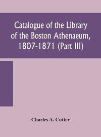 Cover image for Catalogue of the Library of the Boston Athenaeum, 1807-1871 (Part III)