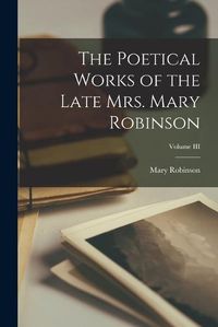 Cover image for The Poetical Works of the Late Mrs. Mary Robinson; Volume III