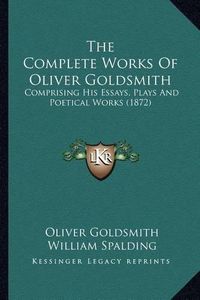 Cover image for The Complete Works of Oliver Goldsmith the Complete Works of Oliver Goldsmith: Comprising His Essays, Plays and Poetical Works (1872) Comprising His Essays, Plays and Poetical Works (1872)