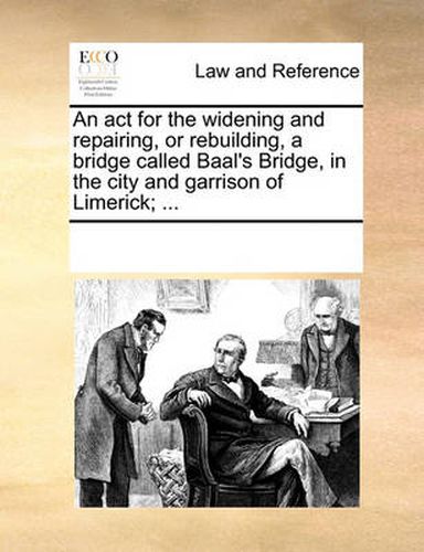 Cover image for An ACT for the Widening and Repairing, or Rebuilding, a Bridge Called Baal's Bridge, in the City and Garrison of Limerick; ...