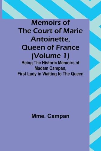 Memoirs of the Court of Marie Antoinette, Queen of France (Volume 1); Being the Historic Memoirs of Madam Campan, First Lady in Waiting to the Queen