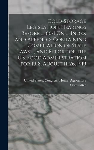 Cover image for Cold-Storage Legislation, Hearings Before ..., 66-1 On ..., Index and Appendix Containing Compilation of State Laws ..., and Report of the U.S. Food Administration for 1918, August 11-26, 1919