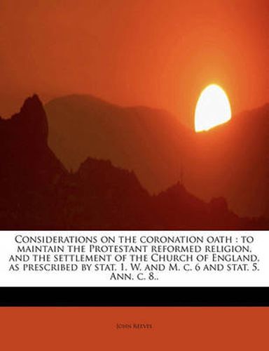 Cover image for Considerations on the Coronation Oath: To Maintain the Protestant Reformed Religion, and the Settlement of the Church of England, as Prescribed by Stat. 1. W. and M. C. 6 and Stat. 5. Ann. C. 8..