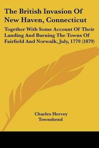 Cover image for The British Invasion of New Haven, Connecticut: Together with Some Account of Their Landing and Burning the Towns of Fairfield and Norwalk, July, 1779 (1879)