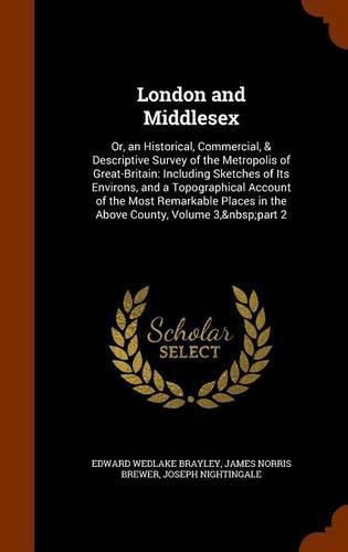 London and Middlesex: Or, an Historical, Commercial, & Descriptive Survey of the Metropolis of Great-Britain: Including Sketches of Its Environs, and a Topographical Account of the Most Remarkable Places in the Above County, Volume 3, Part 2