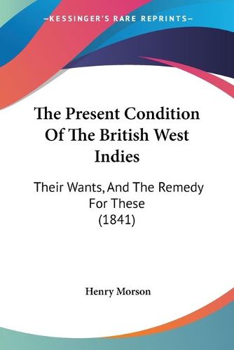 Cover image for The Present Condition of the British West Indies: Their Wants, and the Remedy for These (1841)