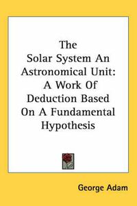 Cover image for The Solar System an Astronomical Unit: A Work of Deduction Based on a Fundamental Hypothesis