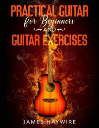 Cover image for Practical Guitar For Beginners And Guitar Exercises: How To Teach Yourself To Play Your First Songs in 7 Days or Less Including 70+ Tips and Exercises To Accelerate Your Learning