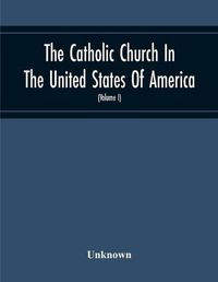 Cover image for The Catholic Church In The United States Of America, Undertaken To Celebrate The Golden Jubilee Of His Holiness, Pope Pius X (Volume I)