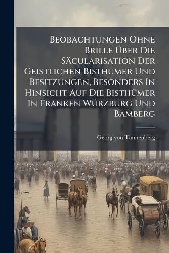 Cover image for Beobachtungen Ohne Brille Ber Die S Cularisation Der Geistlichen Bisth Mer Und Besitzungen, Besonders in Hinsicht Auf Die Bisth Mer in Franken W Rzburg Und Bamberg