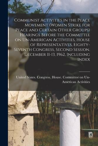 Communist Activities in the Peace Movement (Women Strike for Peace and Certain Other Groups) Hearings Before the Committee on Un-American Activities, House of Representatives, Eighty-seventh Congress, Second Session. December 11-13, 1962, Including Index