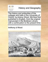 Cover image for The History and Antiquities of the Colleges and Halls in the University of Oxford: By Antony Wood, Ma Now First Published in English, from the Original Manuscsipt in the Bodleian Library: With a Continuation to the Present Time