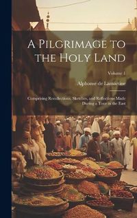 Cover image for A Pilgrimage to the Holy Land; Comprising Recollections, Sketches, and Reflections Made During a Tour in the East; Volume 1