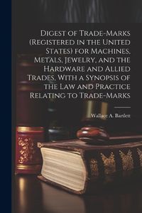 Cover image for Digest of Trade-marks (registered in the United States) for Machines, Metals, Jewelry, and the Hardware and Allied Trades, With a Synopsis of the Law and Practice Relating to Trade-marks