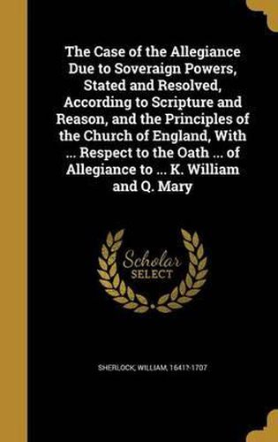 The Case of the Allegiance Due to Soveraign Powers, Stated and Resolved, According to Scripture and Reason, and the Principles of the Church of England, with ... Respect to the Oath ... of Allegiance to ... K. William and Q. Mary