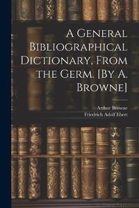 Cover image for A General Bibliographical Dictionary, From the Germ. [By A. Browne]