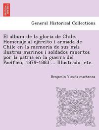 Cover image for El album de la gloria de Chile. Homenaje al eje&#769;rcito i armada de Chile en la memoria de sus ma&#769;s ilustres marinos i soldados muertos por la patria en la guerra del Paci&#769;fico, 1879-1883 ... Illustrado, etc.