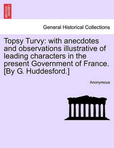 Cover image for Topsy Turvy: With Anecdotes and Observations Illustrative of Leading Characters in the Present Government of France. [By G. Huddesford.]