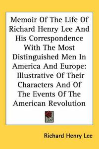 Cover image for Memoir of the Life of Richard Henry Lee and His Correspondence with the Most Distinguished Men in America and Europe: Illustrative of Their Characters and of the Events of the American Revolution